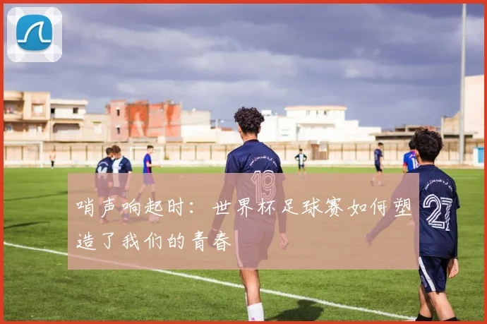 哨声响起时：世界杯足球赛如何塑造了我们的青春