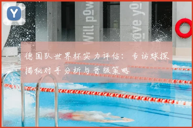 德国队世界杯实力评估:专访球探揭秘对手分析与晋级策略