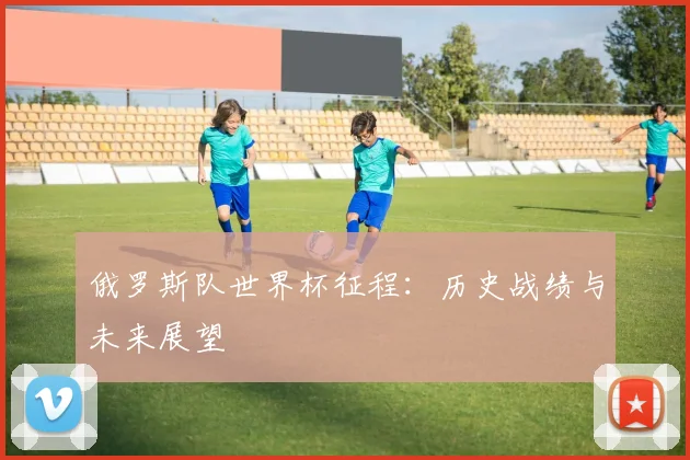 俄罗斯队世界杯征程:历史战绩与未来展望