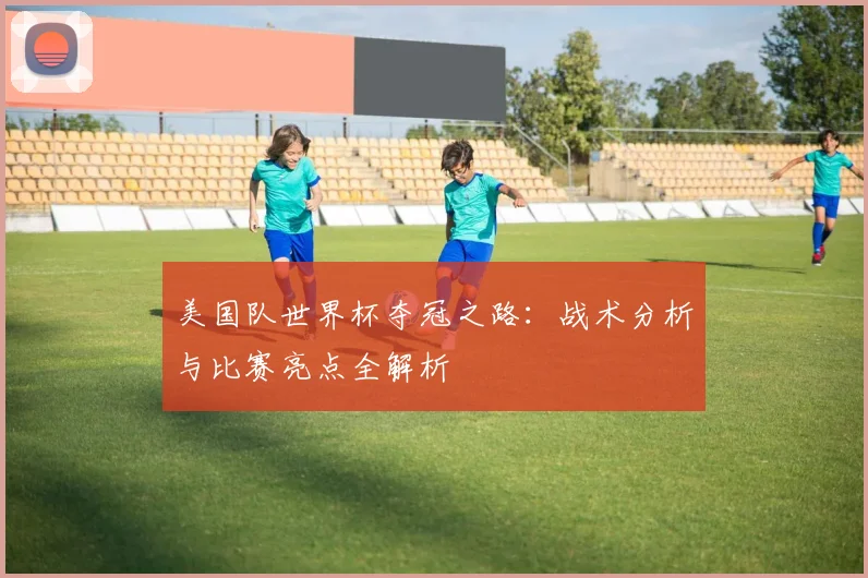 美国队世界杯夺冠之路：战术分析与比赛亮点全解析