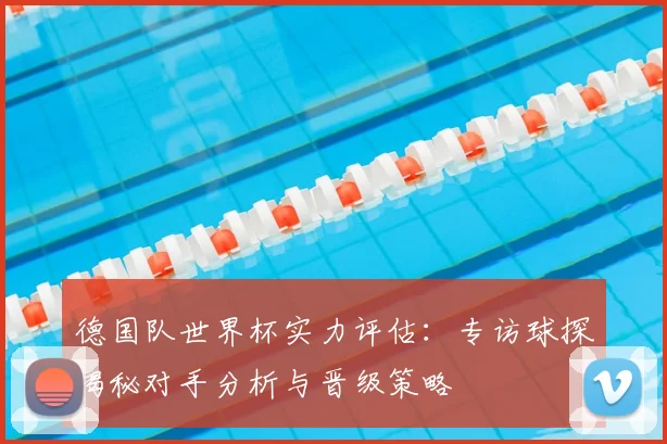 德国队世界杯实力评估:专访球探揭秘对手分析与晋级策略