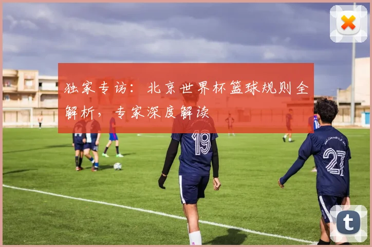 独家专访:北京世界杯篮球规则全解析,专家深度解读
