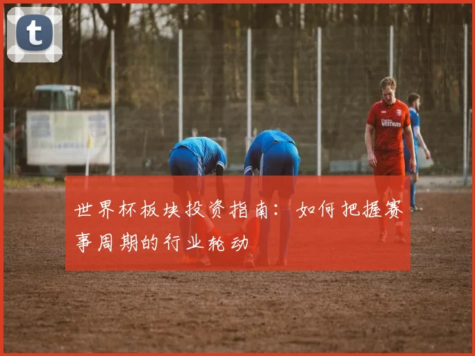 世界杯板块投资指南：如何把握赛事周期的行业轮动