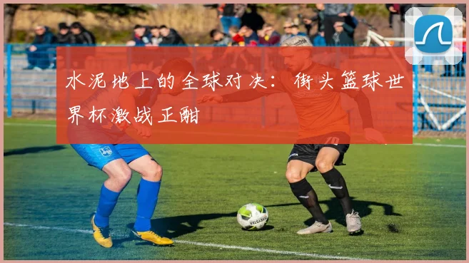 水泥地上的全球对决:街头篮球世界杯激战正酣