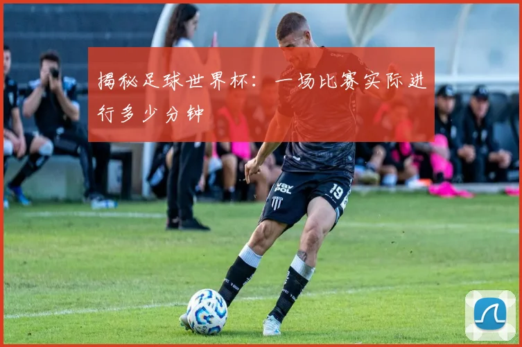 揭秘足球世界杯：一场比赛实际进行多少分钟