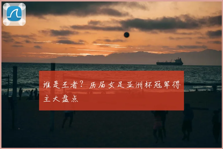 谁是王者？历届女足亚洲杯冠军得主大盘点