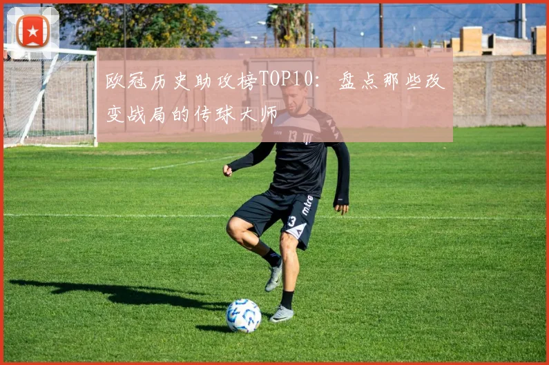 欧冠历史助攻榜TOP10：盘点那些改变战局的传球大师