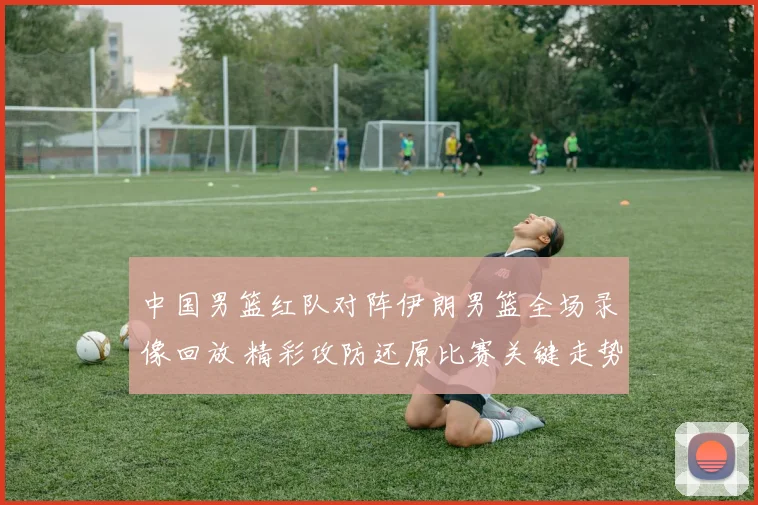 中国男篮红队对阵伊朗男篮全场录像回放 精彩攻防还原比赛关键走势