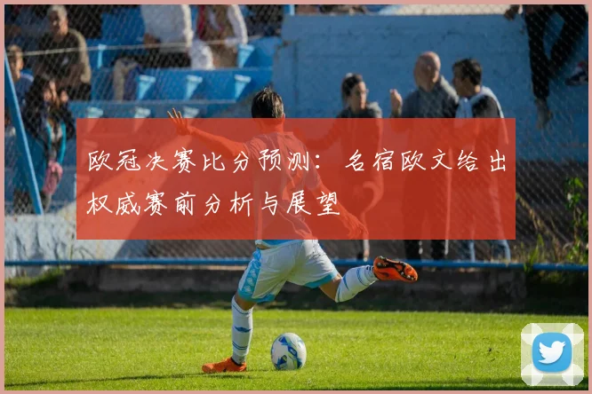 欧冠决赛比分预测：名宿欧文给出权威赛前分析与展望
