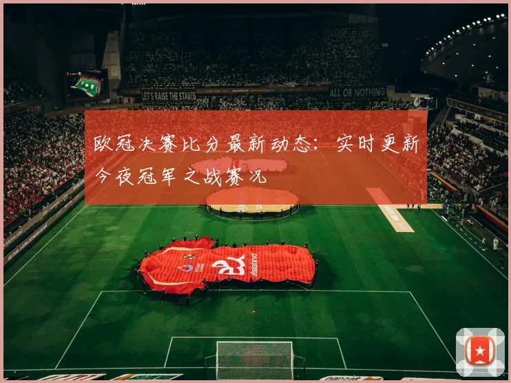 欧冠决赛比分最新动态：实时更新今夜冠军之战赛况