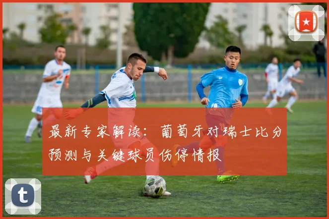 最新专家解读：葡萄牙对瑞士比分预测与关键球员伤停情报
