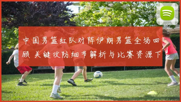 中国男篮红队对阵伊朗男篮全场回顾 关键攻防细节解析与比赛资源下载