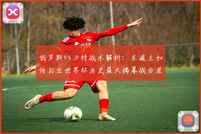 俄罗斯vs沙特战术解析：东道主如何打出世界杯历史最大揭幕战分差