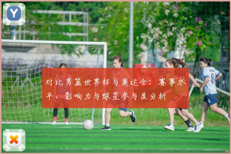 对比男篮世界杯与奥运会：赛事水平、影响力与球星参与度分析