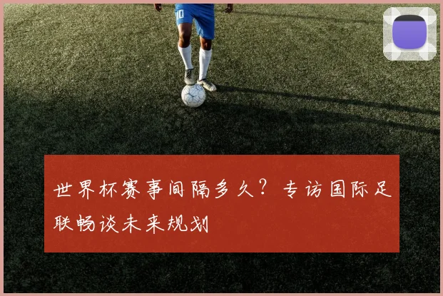 世界杯赛事间隔多久？专访国际足联畅谈未来规划